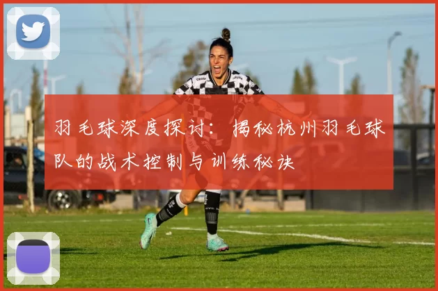 羽毛球深度探讨：揭秘杭州羽毛球队的战术控制与训练秘诀
