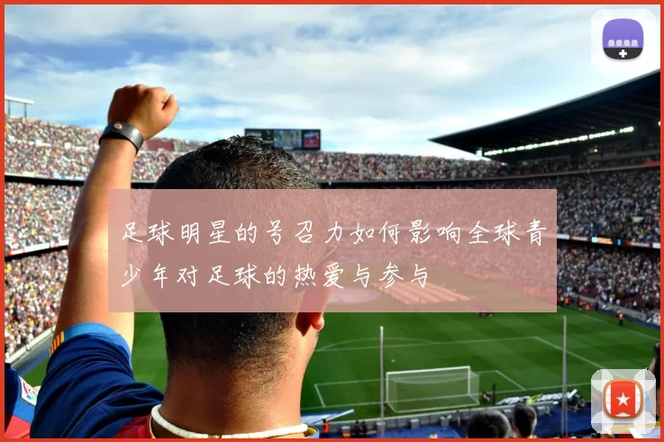 足球明星的号召力如何影响全球青少年对足球的热爱与参与