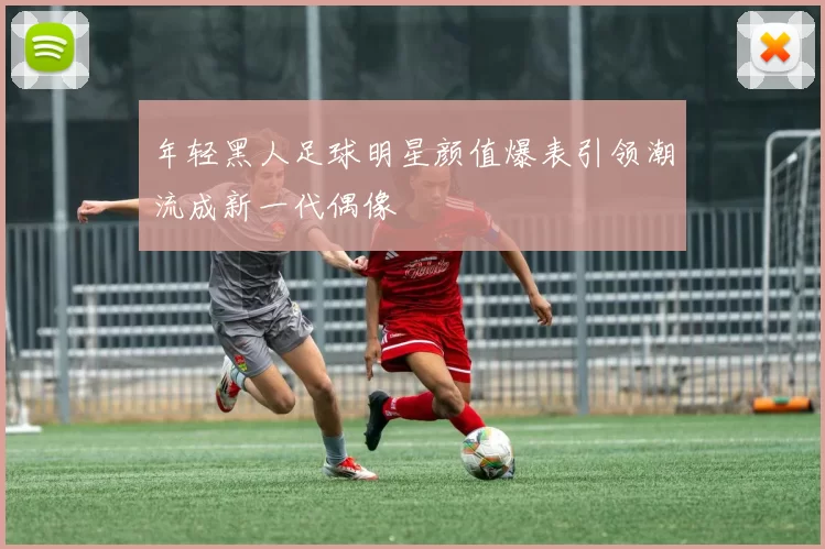 年轻黑人足球明星颜值爆表引领潮流成新一代偶像