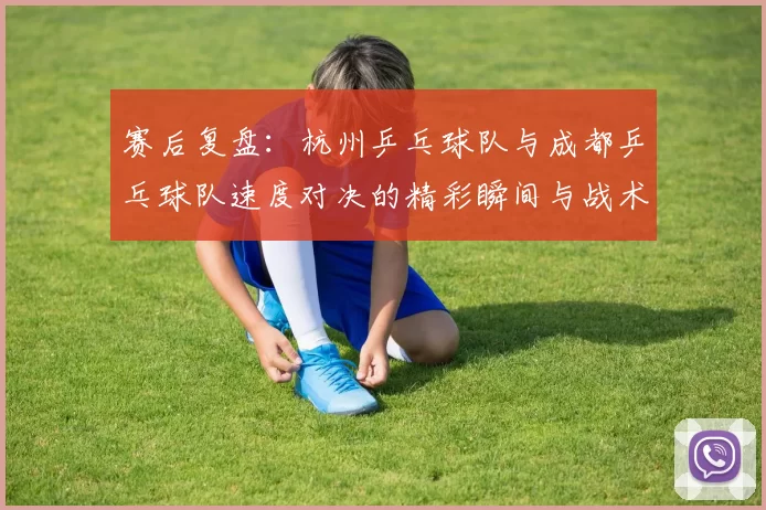 赛后复盘：杭州乒乓球队与成都乒乓球队速度对决的精彩瞬间与战术分析