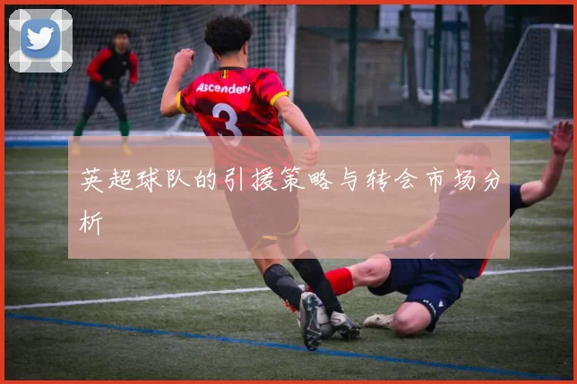 英超球队的引援策略与转会市场分析