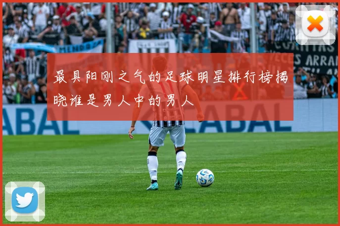 最具阳刚之气的足球明星排行榜揭晓谁是男人中的男人