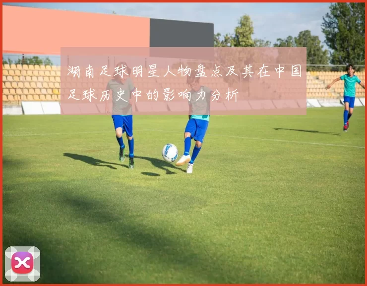 湖南足球明星人物盘点及其在中国足球历史中的影响力分析