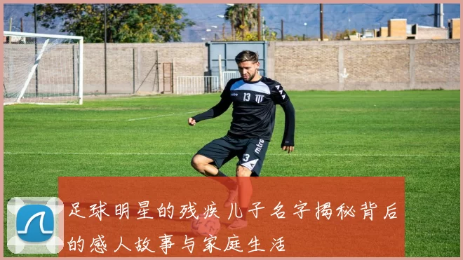 足球明星的残疾儿子名字揭秘背后的感人故事与家庭生活