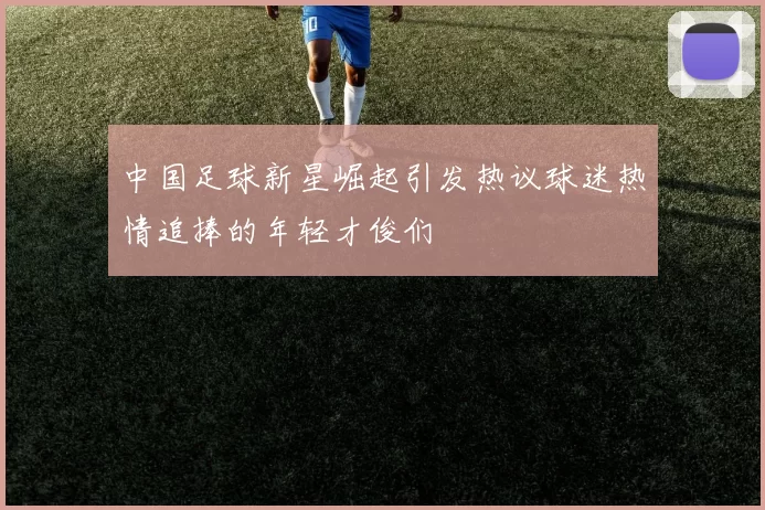 中国足球新星崛起引发热议球迷热情追捧的年轻才俊们