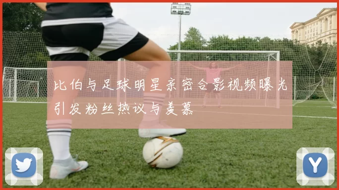 比伯与足球明星亲密合影视频曝光引发粉丝热议与羡慕