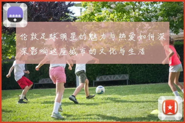 伦敦足球明星的魅力与热爱如何深深影响这座城市的文化与生活