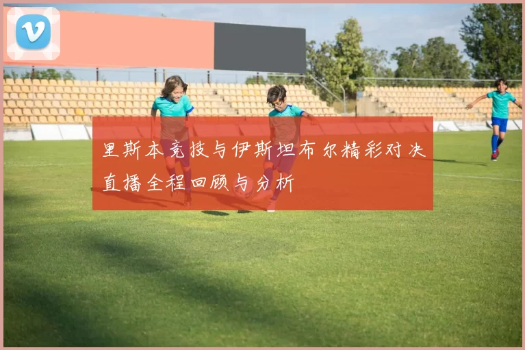 里斯本竞技与伊斯坦布尔精彩对决直播全程回顾与分析