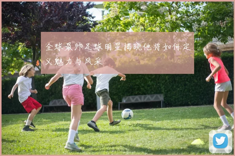 全球最帅足球明星揭晓他将如何定义魅力与风采