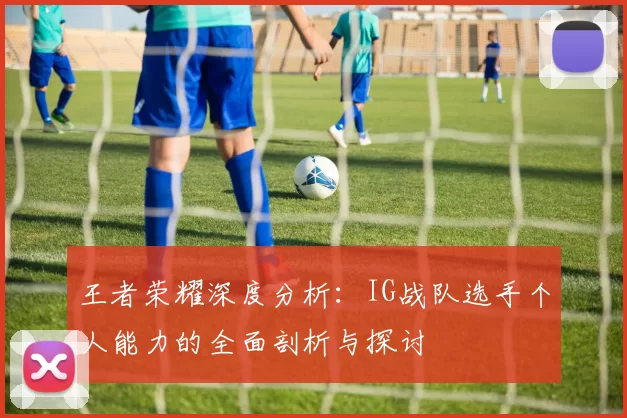 王者荣耀深度分析：IG战队选手个人能力的全面剖析与探讨