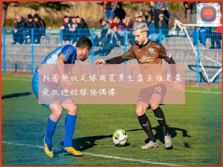 抖音热议足球明星男生盘点谁是最受欢迎的球场偶像