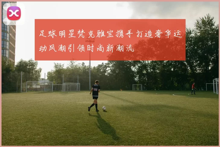 足球明星梵克雅宝携手打造奢华运动风潮引领时尚新潮流