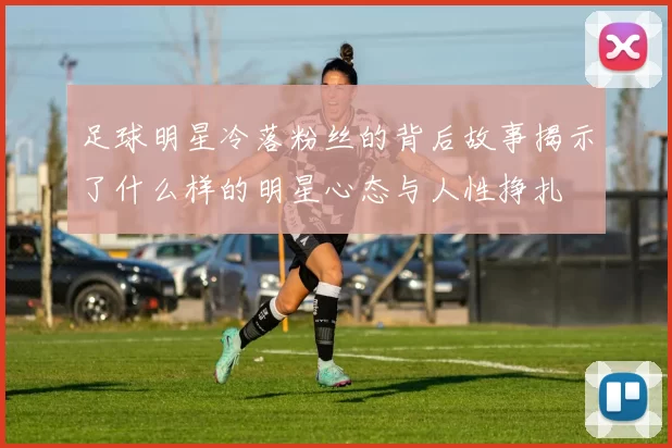 足球明星冷落粉丝的背后故事揭示了什么样的明星心态与人性挣扎