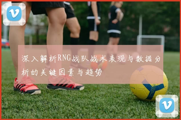 深入解析RNG战队战术表现与数据分析的关键因素与趋势