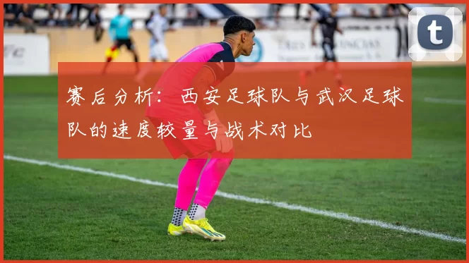 赛后分析：西安足球队与武汉足球队的速度较量与战术对比