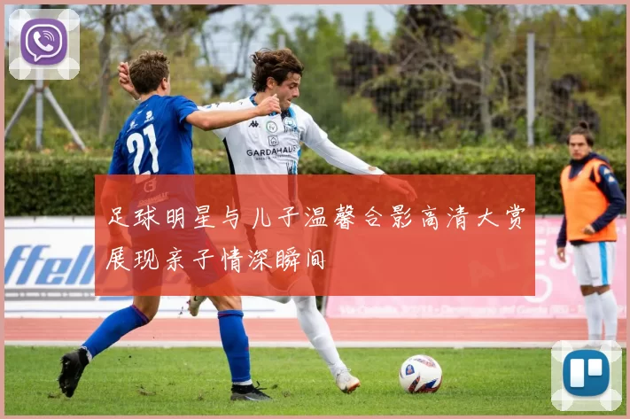 足球明星与儿子温馨合影高清大赏展现亲子情深瞬间
