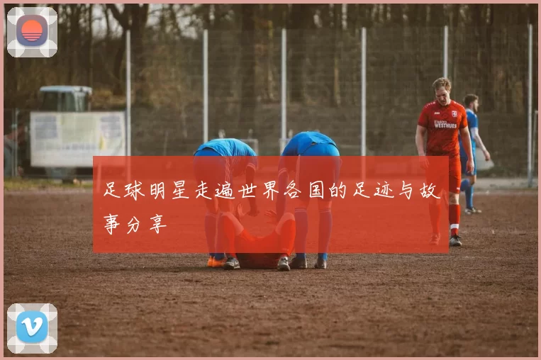 足球明星走遍世界各国的足迹与故事分享