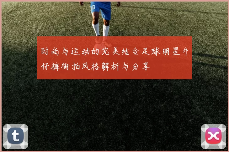 时尚与运动的完美结合足球明星牛仔裤街拍风格解析与分享
