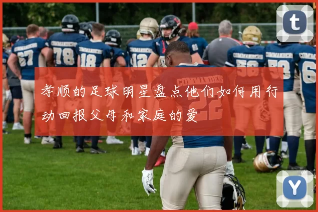 孝顺的足球明星盘点他们如何用行动回报父母和家庭的爱