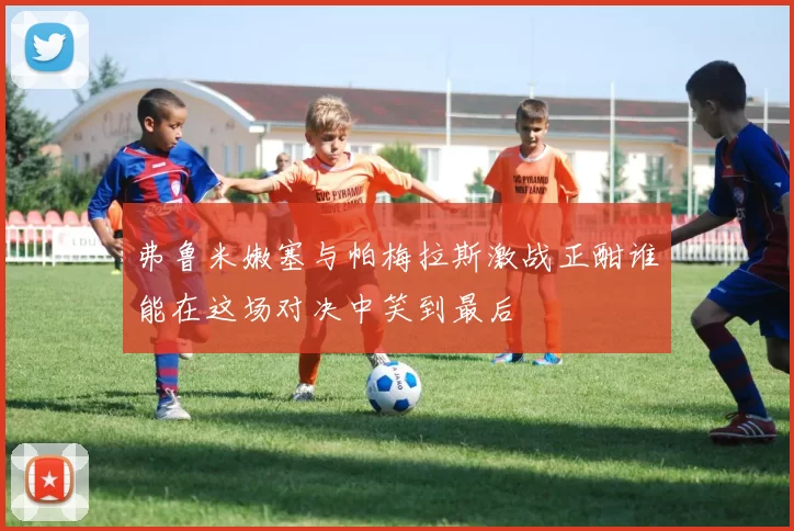 弗鲁米嫩塞与帕梅拉斯激战正酣谁能在这场对决中笑到最后