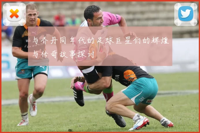 与乔丹同年代的足球巨星们的辉煌与传奇故事探讨