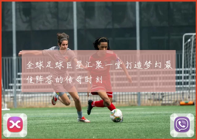 全球足球巨星汇聚一堂打造梦幻最佳阵容的传奇时刻