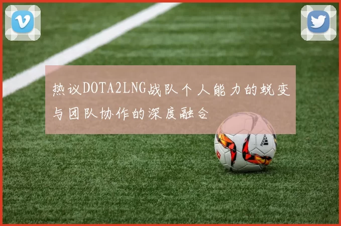 热议DOTA2LNG战队个人能力的蜕变与团队协作的深度融合