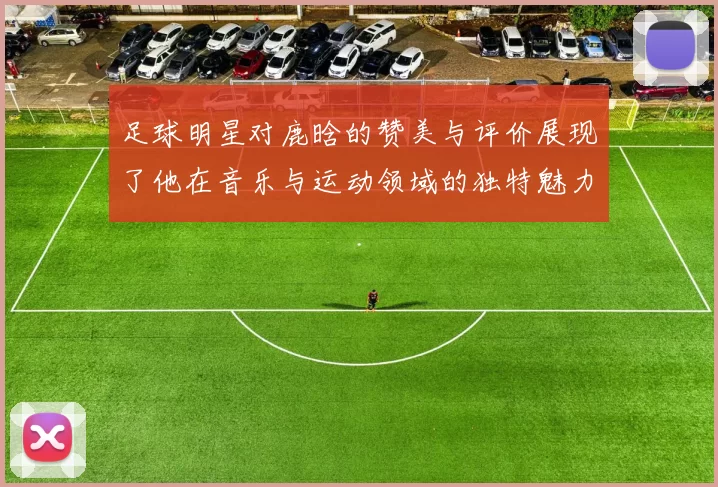 足球明星对鹿晗的赞美与评价展现了他在音乐与运动领域的独特魅力