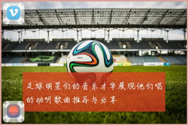 足球明星们的音乐才华展现他们唱的动听歌曲推荐与分享