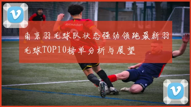 南京羽毛球队状态强劲领跑最新羽毛球TOP10榜单分析与展望