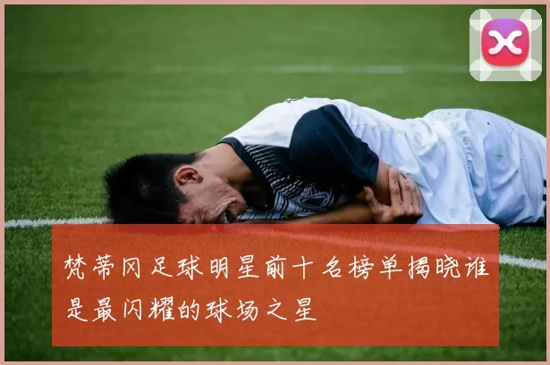 梵蒂冈足球明星前十名榜单揭晓谁是最闪耀的球场之星