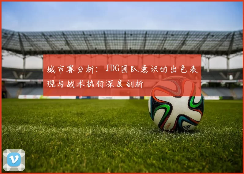 城市赛分析：JDG团队意识的出色表现与战术执行深度剖析