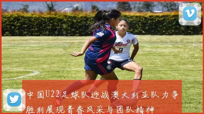 中国U22足球队迎战澳大利亚队力争胜利展现青春风采与团队精神