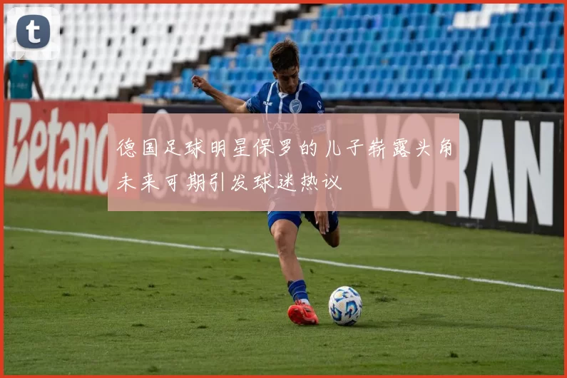 德国足球明星保罗的儿子崭露头角未来可期引发球迷热议