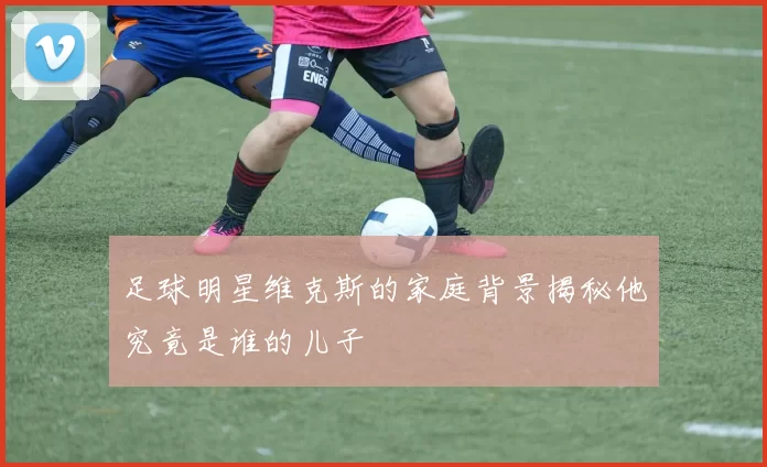足球明星维克斯的家庭背景揭秘他究竟是谁的儿子