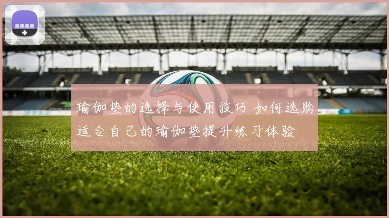 瑜伽垫的选择与使用技巧 如何选购适合自己的瑜伽垫提升练习体验