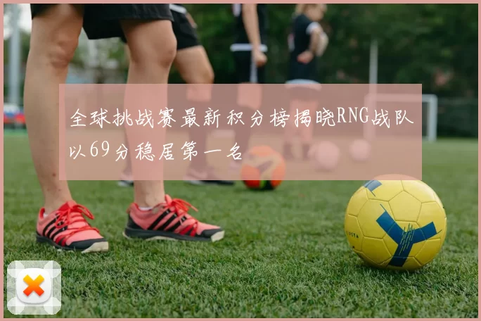 全球挑战赛最新积分榜揭晓RNG战队以69分稳居第一名