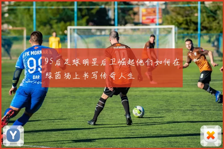 95后足球明星后卫崛起他们如何在绿茵场上书写传奇人生
