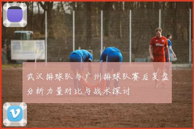 武汉排球队与广州排球队赛后复盘分析力量对比与战术探讨
