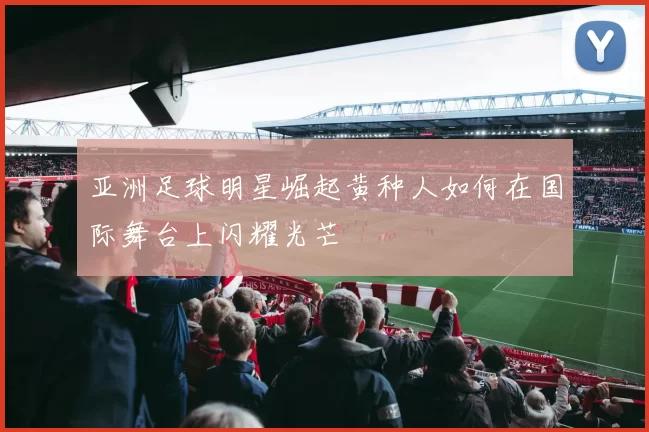 亚洲足球明星崛起黄种人如何在国际舞台上闪耀光芒