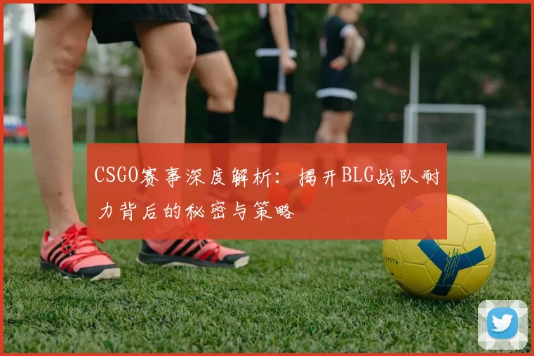 CSGO赛事深度解析：揭开BLG战队耐力背后的秘密与策略