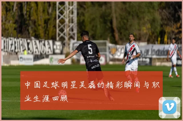 中国足球明星吴磊的精彩瞬间与职业生涯回顾