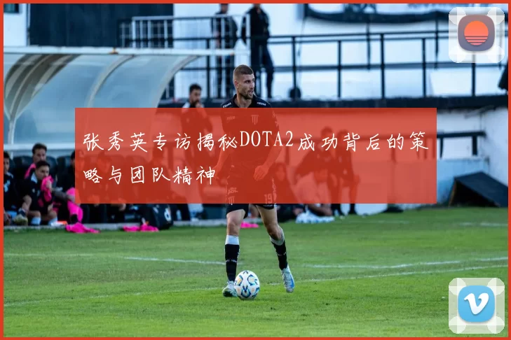 张秀英专访揭秘DOTA2成功背后的策略与团队精神